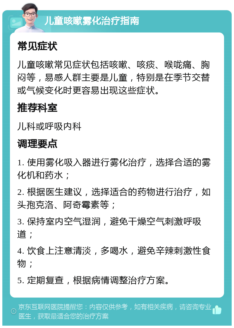 儿童咳嗽雾化治疗指南 常见症状 儿童咳嗽常见症状包括咳嗽、咳痰、喉咙痛、胸闷等，易感人群主要是儿童，特别是在季节交替或气候变化时更容易出现这些症状。 推荐科室 儿科或呼吸内科 调理要点 1. 使用雾化吸入器进行雾化治疗，选择合适的雾化机和药水； 2. 根据医生建议，选择适合的药物进行治疗，如头孢克洛、阿奇霉素等； 3. 保持室内空气湿润，避免干燥空气刺激呼吸道； 4. 饮食上注意清淡，多喝水，避免辛辣刺激性食物； 5. 定期复查，根据病情调整治疗方案。