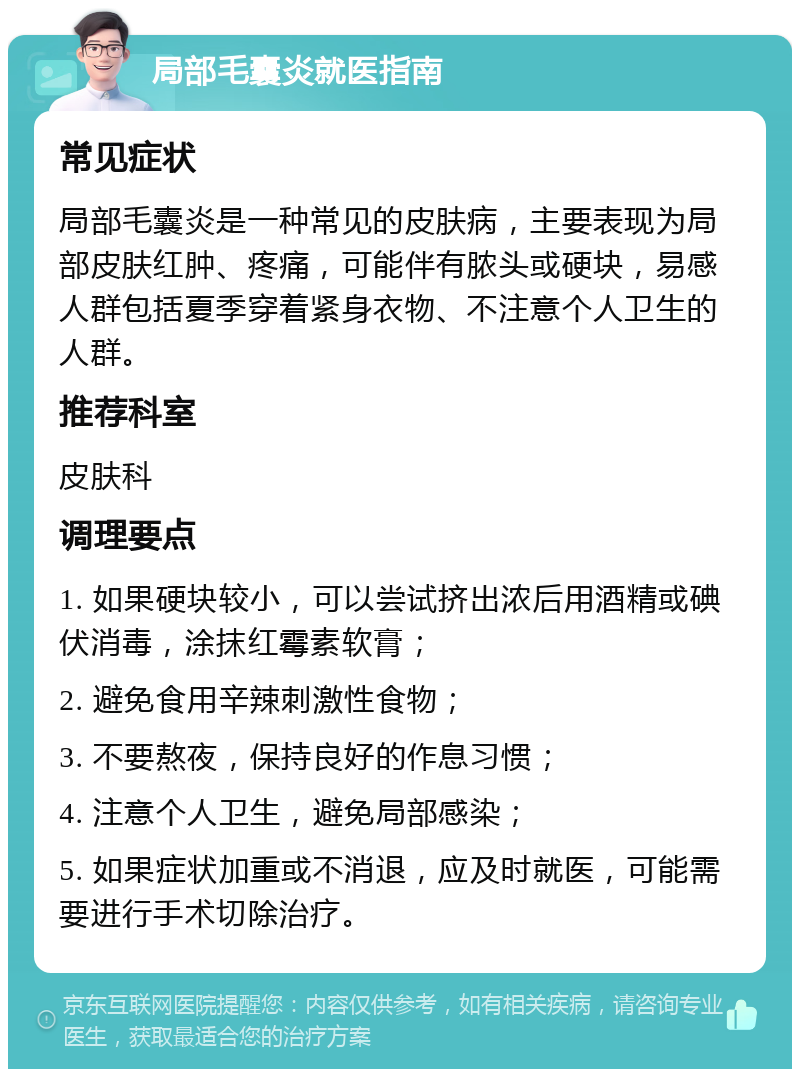 局部毛囊炎就医指南 常见症状 局部毛囊炎是一种常见的皮肤病，主要表现为局部皮肤红肿、疼痛，可能伴有脓头或硬块，易感人群包括夏季穿着紧身衣物、不注意个人卫生的人群。 推荐科室 皮肤科 调理要点 1. 如果硬块较小，可以尝试挤出浓后用酒精或碘伏消毒，涂抹红霉素软膏； 2. 避免食用辛辣刺激性食物； 3. 不要熬夜，保持良好的作息习惯； 4. 注意个人卫生，避免局部感染； 5. 如果症状加重或不消退，应及时就医，可能需要进行手术切除治疗。