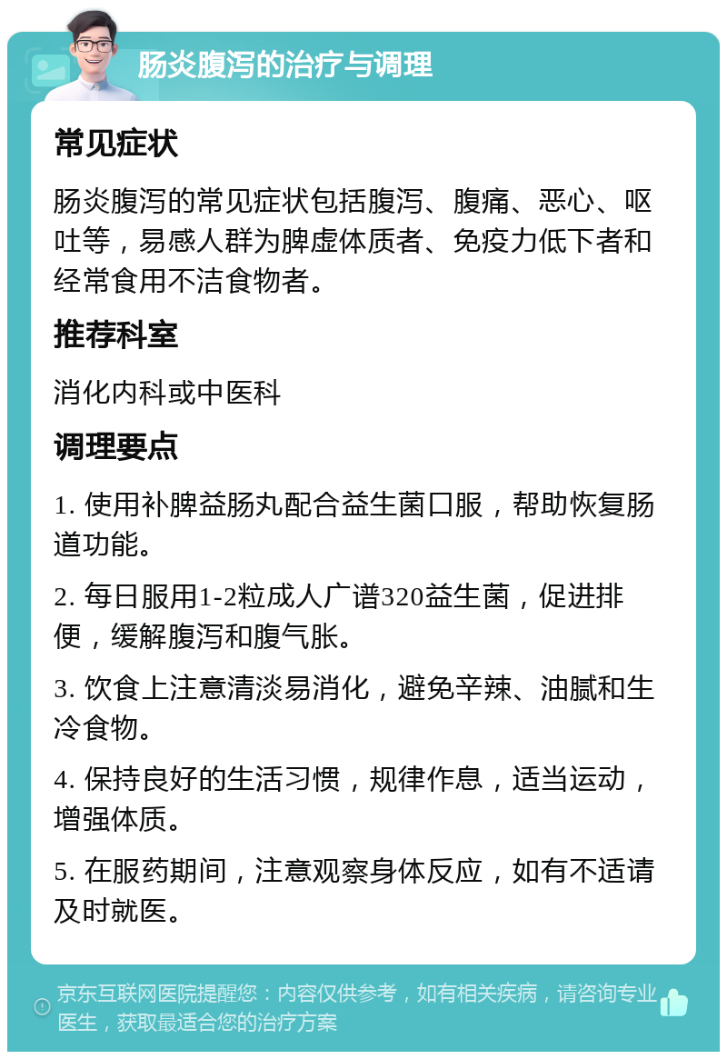 肠炎腹泻的治疗与调理 常见症状 肠炎腹泻的常见症状包括腹泻、腹痛、恶心、呕吐等，易感人群为脾虚体质者、免疫力低下者和经常食用不洁食物者。 推荐科室 消化内科或中医科 调理要点 1. 使用补脾益肠丸配合益生菌口服，帮助恢复肠道功能。 2. 每日服用1-2粒成人广谱320益生菌，促进排便，缓解腹泻和腹气胀。 3. 饮食上注意清淡易消化，避免辛辣、油腻和生冷食物。 4. 保持良好的生活习惯，规律作息，适当运动，增强体质。 5. 在服药期间，注意观察身体反应，如有不适请及时就医。