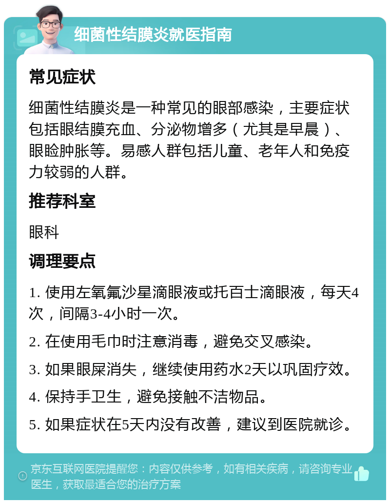 细菌性结膜炎就医指南 常见症状 细菌性结膜炎是一种常见的眼部感染，主要症状包括眼结膜充血、分泌物增多（尤其是早晨）、眼睑肿胀等。易感人群包括儿童、老年人和免疫力较弱的人群。 推荐科室 眼科 调理要点 1. 使用左氧氟沙星滴眼液或托百士滴眼液，每天4次，间隔3-4小时一次。 2. 在使用毛巾时注意消毒，避免交叉感染。 3. 如果眼屎消失，继续使用药水2天以巩固疗效。 4. 保持手卫生，避免接触不洁物品。 5. 如果症状在5天内没有改善，建议到医院就诊。