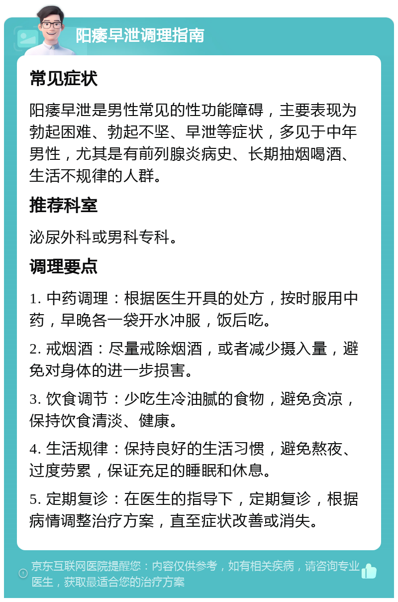 阳痿早泄调理指南 常见症状 阳痿早泄是男性常见的性功能障碍，主要表现为勃起困难、勃起不坚、早泄等症状，多见于中年男性，尤其是有前列腺炎病史、长期抽烟喝酒、生活不规律的人群。 推荐科室 泌尿外科或男科专科。 调理要点 1. 中药调理：根据医生开具的处方，按时服用中药，早晚各一袋开水冲服，饭后吃。 2. 戒烟酒：尽量戒除烟酒，或者减少摄入量，避免对身体的进一步损害。 3. 饮食调节：少吃生冷油腻的食物，避免贪凉，保持饮食清淡、健康。 4. 生活规律：保持良好的生活习惯，避免熬夜、过度劳累，保证充足的睡眠和休息。 5. 定期复诊：在医生的指导下，定期复诊，根据病情调整治疗方案，直至症状改善或消失。