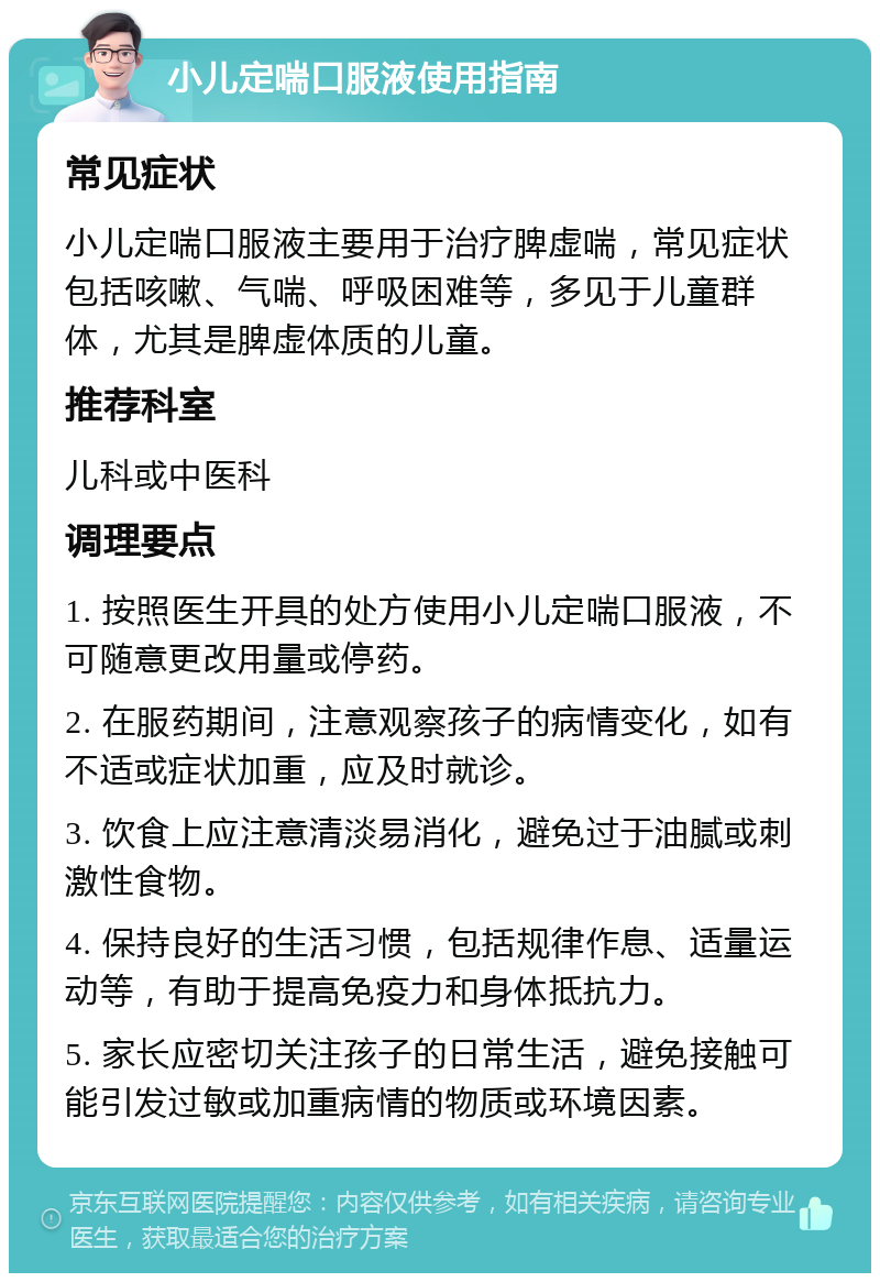 小儿定喘口服液使用指南 常见症状 小儿定喘口服液主要用于治疗脾虚喘，常见症状包括咳嗽、气喘、呼吸困难等，多见于儿童群体，尤其是脾虚体质的儿童。 推荐科室 儿科或中医科 调理要点 1. 按照医生开具的处方使用小儿定喘口服液，不可随意更改用量或停药。 2. 在服药期间，注意观察孩子的病情变化，如有不适或症状加重，应及时就诊。 3. 饮食上应注意清淡易消化，避免过于油腻或刺激性食物。 4. 保持良好的生活习惯，包括规律作息、适量运动等，有助于提高免疫力和身体抵抗力。 5. 家长应密切关注孩子的日常生活，避免接触可能引发过敏或加重病情的物质或环境因素。