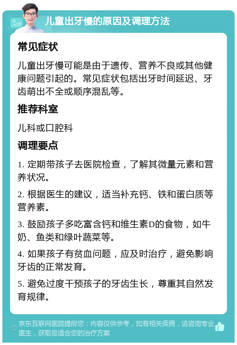 儿童出牙慢的原因及调理方法 常见症状 儿童出牙慢可能是由于遗传、营养不良或其他健康问题引起的。常见症状包括出牙时间延迟、牙齿萌出不全或顺序混乱等。 推荐科室 儿科或口腔科 调理要点 1. 定期带孩子去医院检查，了解其微量元素和营养状况。 2. 根据医生的建议，适当补充钙、铁和蛋白质等营养素。 3. 鼓励孩子多吃富含钙和维生素D的食物，如牛奶、鱼类和绿叶蔬菜等。 4. 如果孩子有贫血问题，应及时治疗，避免影响牙齿的正常发育。 5. 避免过度干预孩子的牙齿生长，尊重其自然发育规律。