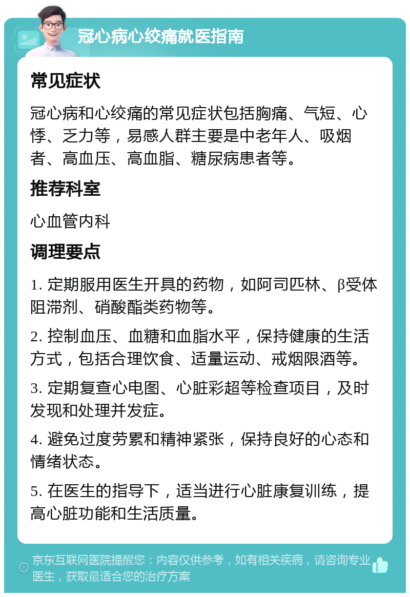 冠心病心绞痛就医指南 常见症状 冠心病和心绞痛的常见症状包括胸痛、气短、心悸、乏力等，易感人群主要是中老年人、吸烟者、高血压、高血脂、糖尿病患者等。 推荐科室 心血管内科 调理要点 1. 定期服用医生开具的药物，如阿司匹林、β受体阻滞剂、硝酸酯类药物等。 2. 控制血压、血糖和血脂水平，保持健康的生活方式，包括合理饮食、适量运动、戒烟限酒等。 3. 定期复查心电图、心脏彩超等检查项目，及时发现和处理并发症。 4. 避免过度劳累和精神紧张，保持良好的心态和情绪状态。 5. 在医生的指导下，适当进行心脏康复训练，提高心脏功能和生活质量。