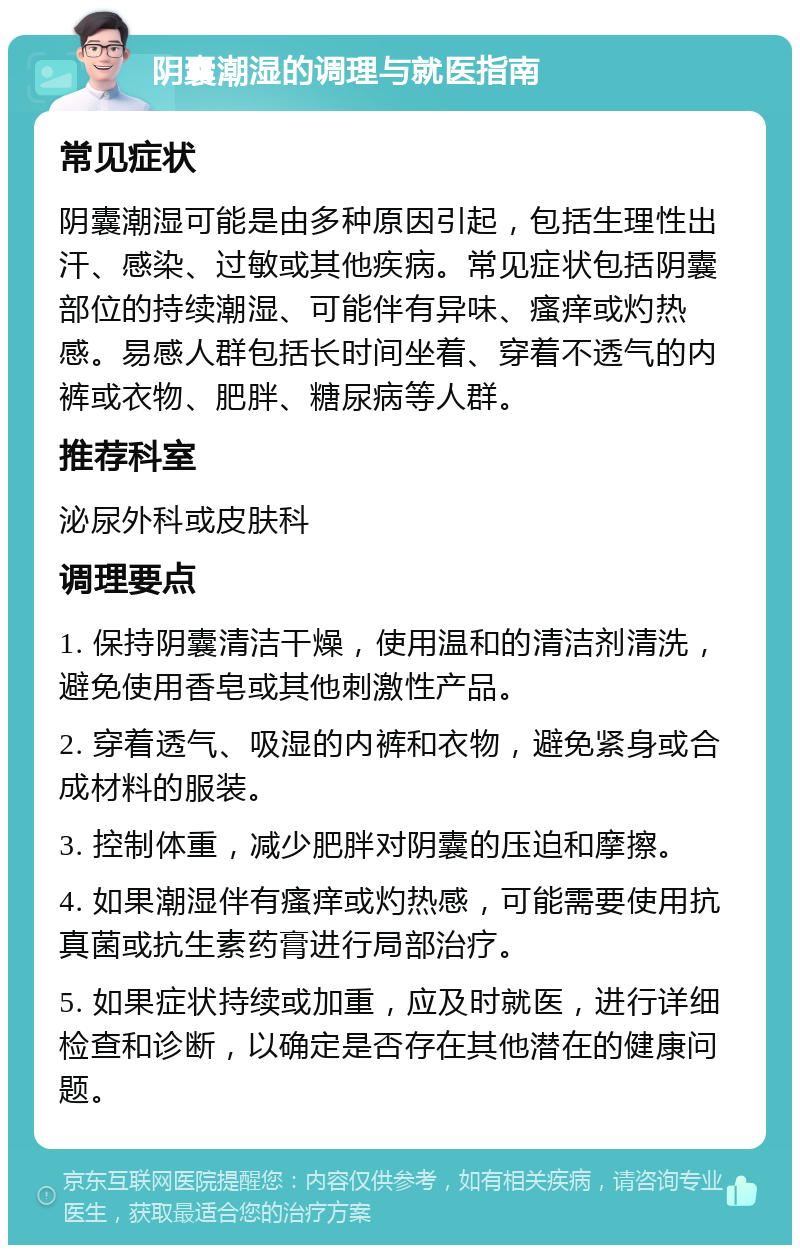 阴囊潮湿的调理与就医指南 常见症状 阴囊潮湿可能是由多种原因引起，包括生理性出汗、感染、过敏或其他疾病。常见症状包括阴囊部位的持续潮湿、可能伴有异味、瘙痒或灼热感。易感人群包括长时间坐着、穿着不透气的内裤或衣物、肥胖、糖尿病等人群。 推荐科室 泌尿外科或皮肤科 调理要点 1. 保持阴囊清洁干燥，使用温和的清洁剂清洗，避免使用香皂或其他刺激性产品。 2. 穿着透气、吸湿的内裤和衣物，避免紧身或合成材料的服装。 3. 控制体重，减少肥胖对阴囊的压迫和摩擦。 4. 如果潮湿伴有瘙痒或灼热感，可能需要使用抗真菌或抗生素药膏进行局部治疗。 5. 如果症状持续或加重，应及时就医，进行详细检查和诊断，以确定是否存在其他潜在的健康问题。