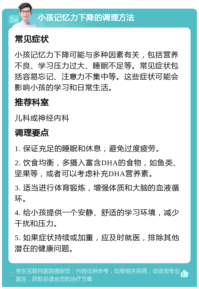 小孩记忆力下降的调理方法 常见症状 小孩记忆力下降可能与多种因素有关，包括营养不良、学习压力过大、睡眠不足等。常见症状包括容易忘记、注意力不集中等。这些症状可能会影响小孩的学习和日常生活。 推荐科室 儿科或神经内科 调理要点 1. 保证充足的睡眠和休息，避免过度疲劳。 2. 饮食均衡，多摄入富含DHA的食物，如鱼类、坚果等，或者可以考虑补充DHA营养素。 3. 适当进行体育锻炼，增强体质和大脑的血液循环。 4. 给小孩提供一个安静、舒适的学习环境，减少干扰和压力。 5. 如果症状持续或加重，应及时就医，排除其他潜在的健康问题。