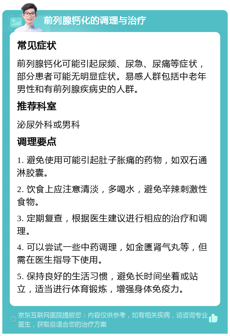 前列腺钙化的调理与治疗 常见症状 前列腺钙化可能引起尿频、尿急、尿痛等症状，部分患者可能无明显症状。易感人群包括中老年男性和有前列腺疾病史的人群。 推荐科室 泌尿外科或男科 调理要点 1. 避免使用可能引起肚子胀痛的药物，如双石通淋胶囊。 2. 饮食上应注意清淡，多喝水，避免辛辣刺激性食物。 3. 定期复查，根据医生建议进行相应的治疗和调理。 4. 可以尝试一些中药调理，如金匮肾气丸等，但需在医生指导下使用。 5. 保持良好的生活习惯，避免长时间坐着或站立，适当进行体育锻炼，增强身体免疫力。