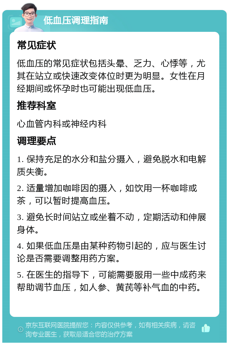 低血压调理指南 常见症状 低血压的常见症状包括头晕、乏力、心悸等，尤其在站立或快速改变体位时更为明显。女性在月经期间或怀孕时也可能出现低血压。 推荐科室 心血管内科或神经内科 调理要点 1. 保持充足的水分和盐分摄入，避免脱水和电解质失衡。 2. 适量增加咖啡因的摄入，如饮用一杯咖啡或茶，可以暂时提高血压。 3. 避免长时间站立或坐着不动，定期活动和伸展身体。 4. 如果低血压是由某种药物引起的，应与医生讨论是否需要调整用药方案。 5. 在医生的指导下，可能需要服用一些中成药来帮助调节血压，如人参、黄芪等补气血的中药。