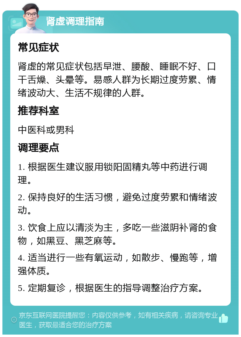 肾虚调理指南 常见症状 肾虚的常见症状包括早泄、腰酸、睡眠不好、口干舌燥、头晕等。易感人群为长期过度劳累、情绪波动大、生活不规律的人群。 推荐科室 中医科或男科 调理要点 1. 根据医生建议服用锁阳固精丸等中药进行调理。 2. 保持良好的生活习惯，避免过度劳累和情绪波动。 3. 饮食上应以清淡为主，多吃一些滋阴补肾的食物，如黑豆、黑芝麻等。 4. 适当进行一些有氧运动，如散步、慢跑等，增强体质。 5. 定期复诊，根据医生的指导调整治疗方案。