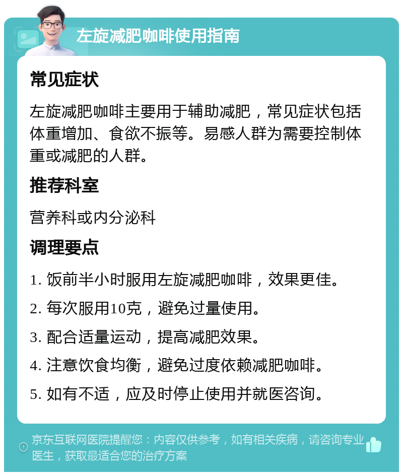 左旋减肥咖啡使用指南 常见症状 左旋减肥咖啡主要用于辅助减肥，常见症状包括体重增加、食欲不振等。易感人群为需要控制体重或减肥的人群。 推荐科室 营养科或内分泌科 调理要点 1. 饭前半小时服用左旋减肥咖啡，效果更佳。 2. 每次服用10克，避免过量使用。 3. 配合适量运动，提高减肥效果。 4. 注意饮食均衡，避免过度依赖减肥咖啡。 5. 如有不适，应及时停止使用并就医咨询。