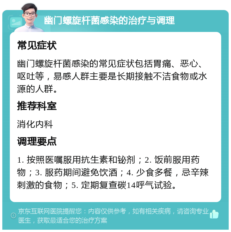 幽门螺旋杆菌感染的治疗与调理 常见症状 幽门螺旋杆菌感染的常见症状包括胃痛、恶心、呕吐等，易感人群主要是长期接触不洁食物或水源的人群。 推荐科室 消化内科 调理要点 1. 按照医嘱服用抗生素和铋剂；2. 饭前服用药物；3. 服药期间避免饮酒；4. 少食多餐，忌辛辣刺激的食物；5. 定期复查碳14呼气试验。