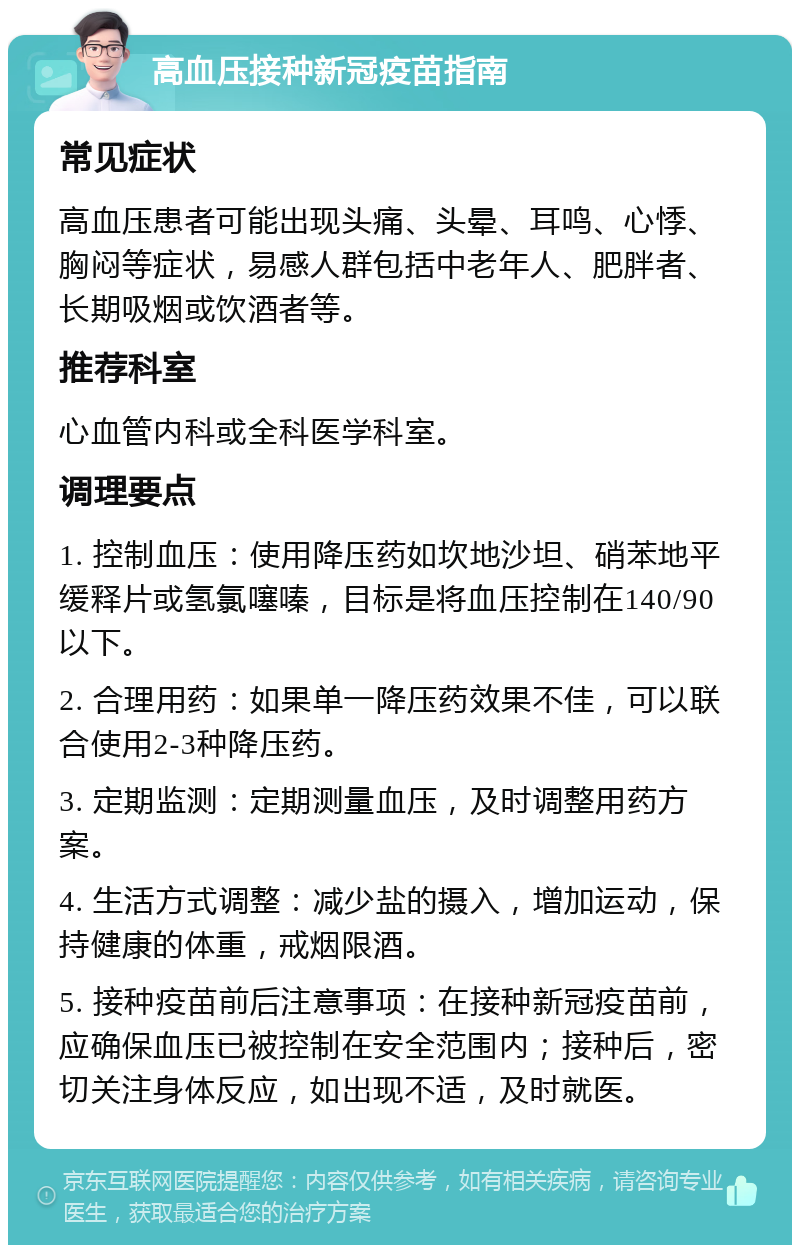 高血压接种新冠疫苗指南 常见症状 高血压患者可能出现头痛、头晕、耳鸣、心悸、胸闷等症状，易感人群包括中老年人、肥胖者、长期吸烟或饮酒者等。 推荐科室 心血管内科或全科医学科室。 调理要点 1. 控制血压：使用降压药如坎地沙坦、硝苯地平缓释片或氢氯噻嗪，目标是将血压控制在140/90以下。 2. 合理用药：如果单一降压药效果不佳，可以联合使用2-3种降压药。 3. 定期监测：定期测量血压，及时调整用药方案。 4. 生活方式调整：减少盐的摄入，增加运动，保持健康的体重，戒烟限酒。 5. 接种疫苗前后注意事项：在接种新冠疫苗前，应确保血压已被控制在安全范围内；接种后，密切关注身体反应，如出现不适，及时就医。