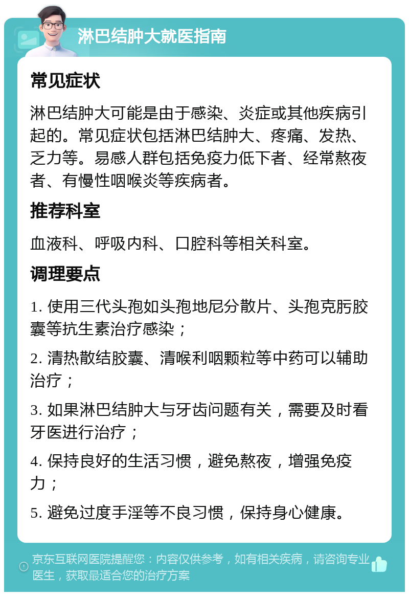 淋巴结肿大就医指南 常见症状 淋巴结肿大可能是由于感染、炎症或其他疾病引起的。常见症状包括淋巴结肿大、疼痛、发热、乏力等。易感人群包括免疫力低下者、经常熬夜者、有慢性咽喉炎等疾病者。 推荐科室 血液科、呼吸内科、口腔科等相关科室。 调理要点 1. 使用三代头孢如头孢地尼分散片、头孢克肟胶囊等抗生素治疗感染； 2. 清热散结胶囊、清喉利咽颗粒等中药可以辅助治疗； 3. 如果淋巴结肿大与牙齿问题有关，需要及时看牙医进行治疗； 4. 保持良好的生活习惯，避免熬夜，增强免疫力； 5. 避免过度手淫等不良习惯，保持身心健康。