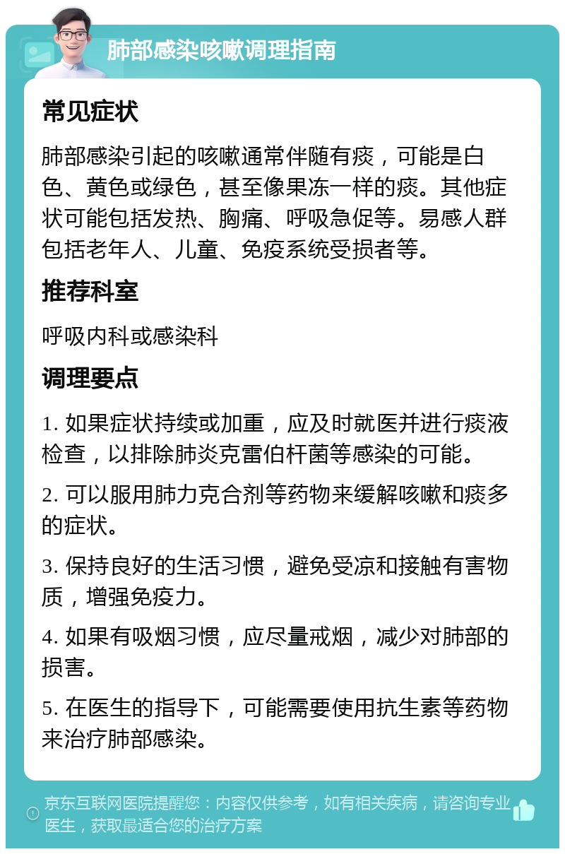 肺部感染咳嗽调理指南 常见症状 肺部感染引起的咳嗽通常伴随有痰，可能是白色、黄色或绿色，甚至像果冻一样的痰。其他症状可能包括发热、胸痛、呼吸急促等。易感人群包括老年人、儿童、免疫系统受损者等。 推荐科室 呼吸内科或感染科 调理要点 1. 如果症状持续或加重，应及时就医并进行痰液检查，以排除肺炎克雷伯杆菌等感染的可能。 2. 可以服用肺力克合剂等药物来缓解咳嗽和痰多的症状。 3. 保持良好的生活习惯，避免受凉和接触有害物质，增强免疫力。 4. 如果有吸烟习惯，应尽量戒烟，减少对肺部的损害。 5. 在医生的指导下，可能需要使用抗生素等药物来治疗肺部感染。