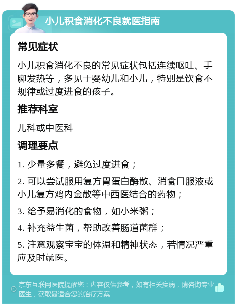 小儿积食消化不良就医指南 常见症状 小儿积食消化不良的常见症状包括连续呕吐、手脚发热等，多见于婴幼儿和小儿，特别是饮食不规律或过度进食的孩子。 推荐科室 儿科或中医科 调理要点 1. 少量多餐，避免过度进食； 2. 可以尝试服用复方胃蛋白酶散、消食口服液或小儿复方鸡内金散等中西医结合的药物； 3. 给予易消化的食物，如小米粥； 4. 补充益生菌，帮助改善肠道菌群； 5. 注意观察宝宝的体温和精神状态，若情况严重应及时就医。