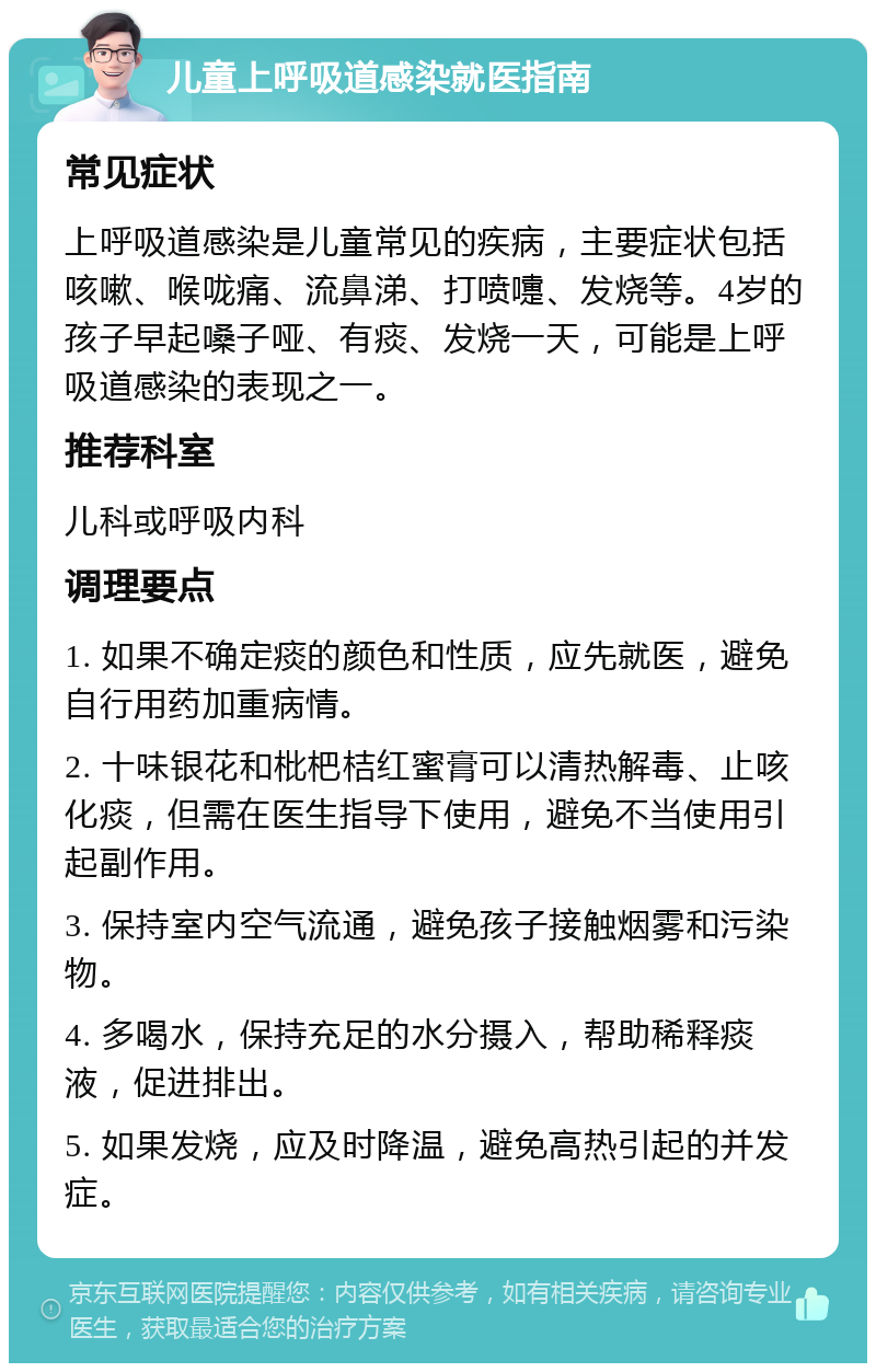 儿童上呼吸道感染就医指南 常见症状 上呼吸道感染是儿童常见的疾病，主要症状包括咳嗽、喉咙痛、流鼻涕、打喷嚏、发烧等。4岁的孩子早起嗓子哑、有痰、发烧一天，可能是上呼吸道感染的表现之一。 推荐科室 儿科或呼吸内科 调理要点 1. 如果不确定痰的颜色和性质，应先就医，避免自行用药加重病情。 2. 十味银花和枇杷桔红蜜膏可以清热解毒、止咳化痰，但需在医生指导下使用，避免不当使用引起副作用。 3. 保持室内空气流通，避免孩子接触烟雾和污染物。 4. 多喝水，保持充足的水分摄入，帮助稀释痰液，促进排出。 5. 如果发烧，应及时降温，避免高热引起的并发症。