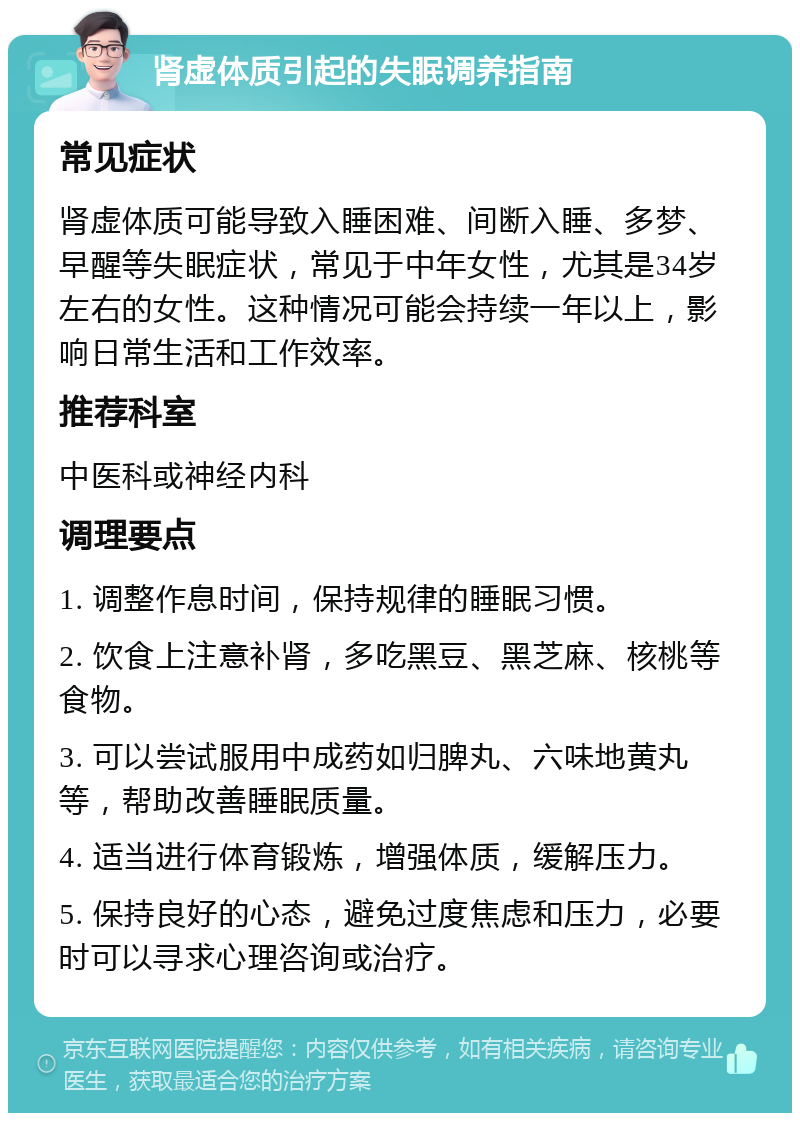 肾虚体质引起的失眠调养指南 常见症状 肾虚体质可能导致入睡困难、间断入睡、多梦、早醒等失眠症状，常见于中年女性，尤其是34岁左右的女性。这种情况可能会持续一年以上，影响日常生活和工作效率。 推荐科室 中医科或神经内科 调理要点 1. 调整作息时间，保持规律的睡眠习惯。 2. 饮食上注意补肾，多吃黑豆、黑芝麻、核桃等食物。 3. 可以尝试服用中成药如归脾丸、六味地黄丸等，帮助改善睡眠质量。 4. 适当进行体育锻炼，增强体质，缓解压力。 5. 保持良好的心态，避免过度焦虑和压力，必要时可以寻求心理咨询或治疗。