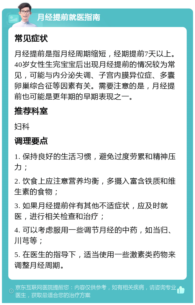 月经提前就医指南 常见症状 月经提前是指月经周期缩短，经期提前7天以上。40岁女性生完宝宝后出现月经提前的情况较为常见，可能与内分泌失调、子宫内膜异位症、多囊卵巢综合征等因素有关。需要注意的是，月经提前也可能是更年期的早期表现之一。 推荐科室 妇科 调理要点 1. 保持良好的生活习惯，避免过度劳累和精神压力； 2. 饮食上应注意营养均衡，多摄入富含铁质和维生素的食物； 3. 如果月经提前伴有其他不适症状，应及时就医，进行相关检查和治疗； 4. 可以考虑服用一些调节月经的中药，如当归、川芎等； 5. 在医生的指导下，适当使用一些激素类药物来调整月经周期。