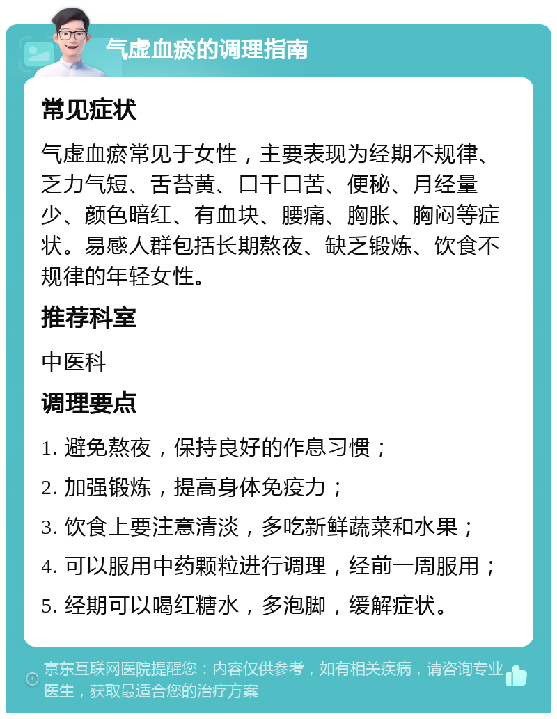 气虚血瘀的调理指南 常见症状 气虚血瘀常见于女性，主要表现为经期不规律、乏力气短、舌苔黄、口干口苦、便秘、月经量少、颜色暗红、有血块、腰痛、胸胀、胸闷等症状。易感人群包括长期熬夜、缺乏锻炼、饮食不规律的年轻女性。 推荐科室 中医科 调理要点 1. 避免熬夜，保持良好的作息习惯； 2. 加强锻炼，提高身体免疫力； 3. 饮食上要注意清淡，多吃新鲜蔬菜和水果； 4. 可以服用中药颗粒进行调理，经前一周服用； 5. 经期可以喝红糖水，多泡脚，缓解症状。