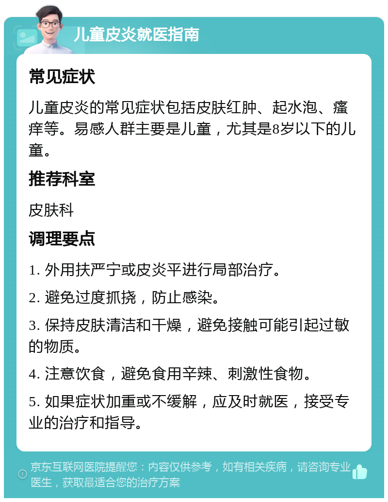 儿童皮炎就医指南 常见症状 儿童皮炎的常见症状包括皮肤红肿、起水泡、瘙痒等。易感人群主要是儿童，尤其是8岁以下的儿童。 推荐科室 皮肤科 调理要点 1. 外用扶严宁或皮炎平进行局部治疗。 2. 避免过度抓挠，防止感染。 3. 保持皮肤清洁和干燥，避免接触可能引起过敏的物质。 4. 注意饮食，避免食用辛辣、刺激性食物。 5. 如果症状加重或不缓解，应及时就医，接受专业的治疗和指导。