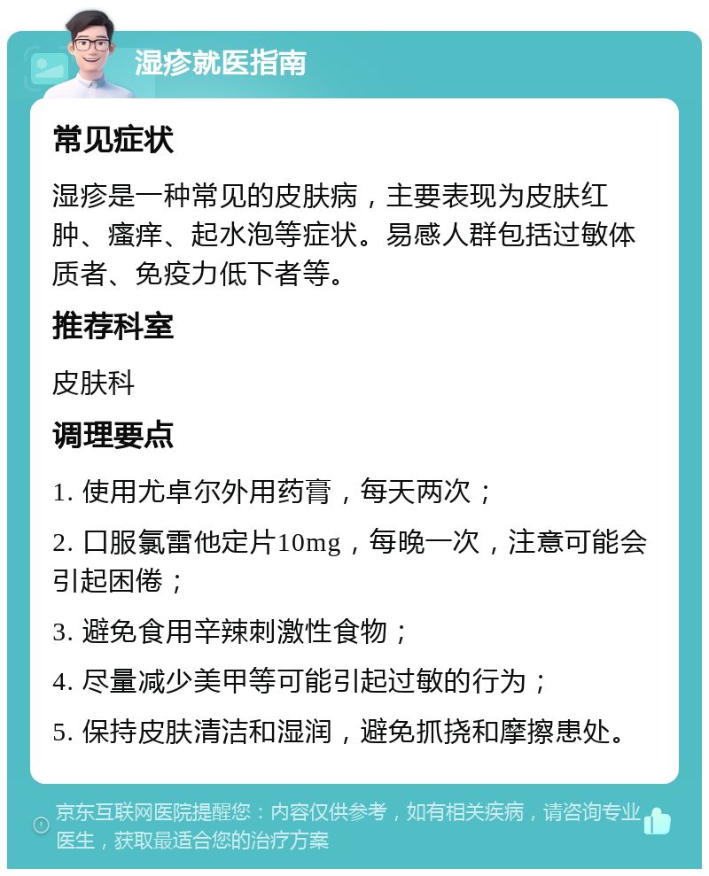 湿疹就医指南 常见症状 湿疹是一种常见的皮肤病，主要表现为皮肤红肿、瘙痒、起水泡等症状。易感人群包括过敏体质者、免疫力低下者等。 推荐科室 皮肤科 调理要点 1. 使用尤卓尔外用药膏，每天两次； 2. 口服氯雷他定片10mg，每晚一次，注意可能会引起困倦； 3. 避免食用辛辣刺激性食物； 4. 尽量减少美甲等可能引起过敏的行为； 5. 保持皮肤清洁和湿润，避免抓挠和摩擦患处。