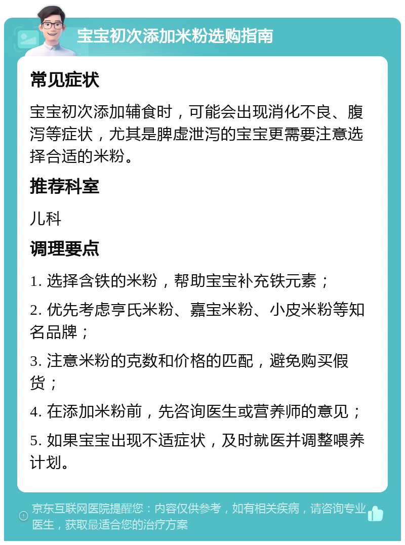 宝宝初次添加米粉选购指南 常见症状 宝宝初次添加辅食时，可能会出现消化不良、腹泻等症状，尤其是脾虚泄泻的宝宝更需要注意选择合适的米粉。 推荐科室 儿科 调理要点 1. 选择含铁的米粉，帮助宝宝补充铁元素； 2. 优先考虑亨氏米粉、嘉宝米粉、小皮米粉等知名品牌； 3. 注意米粉的克数和价格的匹配，避免购买假货； 4. 在添加米粉前，先咨询医生或营养师的意见； 5. 如果宝宝出现不适症状，及时就医并调整喂养计划。