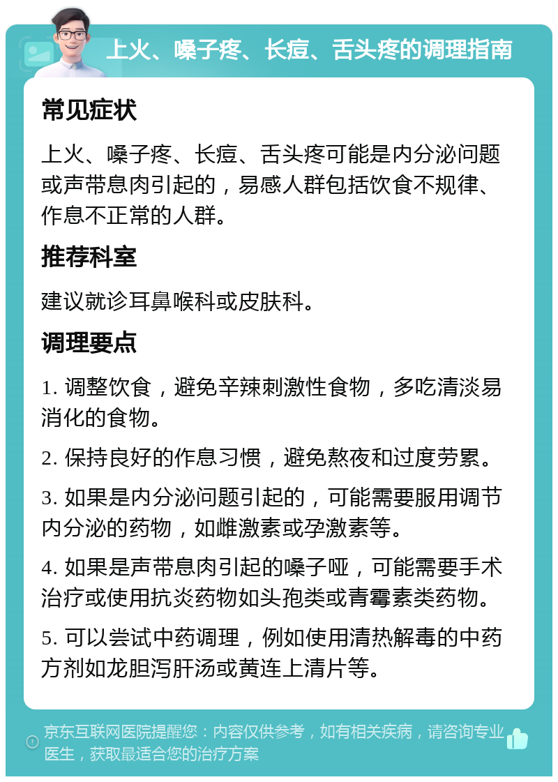 上火、嗓子疼、长痘、舌头疼的调理指南 常见症状 上火、嗓子疼、长痘、舌头疼可能是内分泌问题或声带息肉引起的，易感人群包括饮食不规律、作息不正常的人群。 推荐科室 建议就诊耳鼻喉科或皮肤科。 调理要点 1. 调整饮食，避免辛辣刺激性食物，多吃清淡易消化的食物。 2. 保持良好的作息习惯，避免熬夜和过度劳累。 3. 如果是内分泌问题引起的，可能需要服用调节内分泌的药物，如雌激素或孕激素等。 4. 如果是声带息肉引起的嗓子哑，可能需要手术治疗或使用抗炎药物如头孢类或青霉素类药物。 5. 可以尝试中药调理，例如使用清热解毒的中药方剂如龙胆泻肝汤或黄连上清片等。