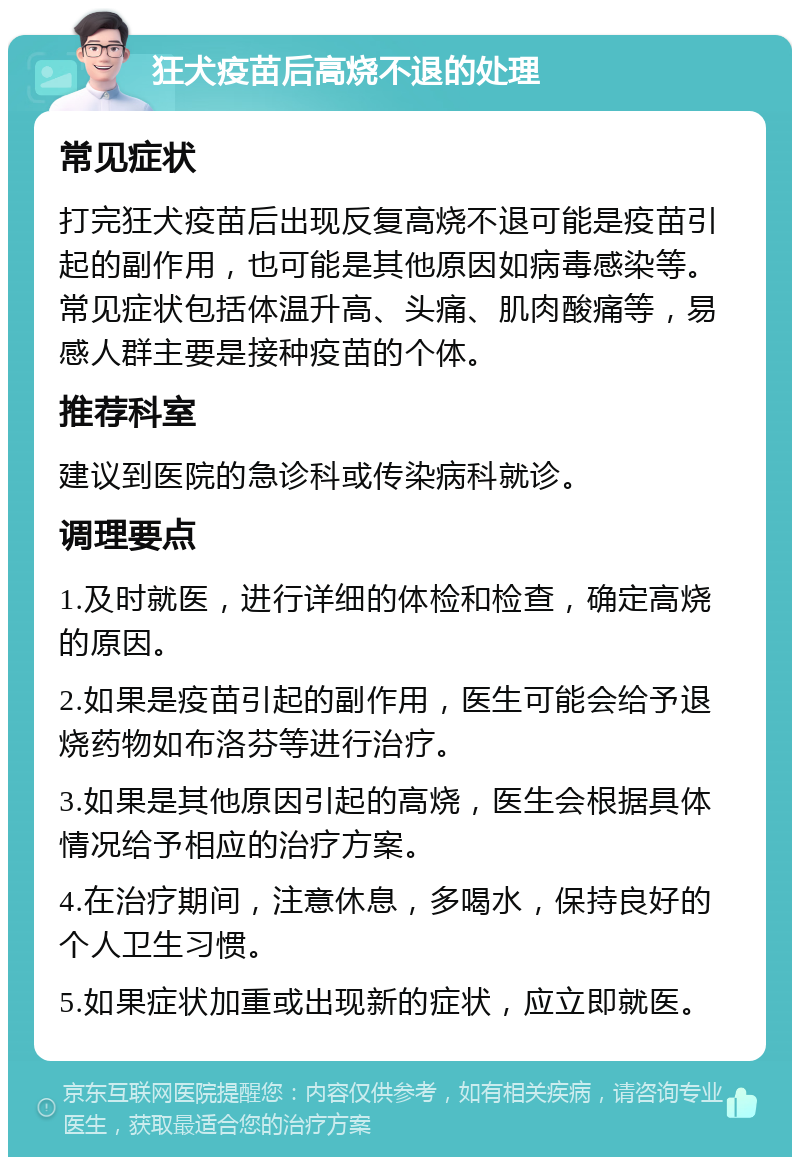 狂犬疫苗后高烧不退的处理 常见症状 打完狂犬疫苗后出现反复高烧不退可能是疫苗引起的副作用，也可能是其他原因如病毒感染等。常见症状包括体温升高、头痛、肌肉酸痛等，易感人群主要是接种疫苗的个体。 推荐科室 建议到医院的急诊科或传染病科就诊。 调理要点 1.及时就医，进行详细的体检和检查，确定高烧的原因。 2.如果是疫苗引起的副作用，医生可能会给予退烧药物如布洛芬等进行治疗。 3.如果是其他原因引起的高烧，医生会根据具体情况给予相应的治疗方案。 4.在治疗期间，注意休息，多喝水，保持良好的个人卫生习惯。 5.如果症状加重或出现新的症状，应立即就医。