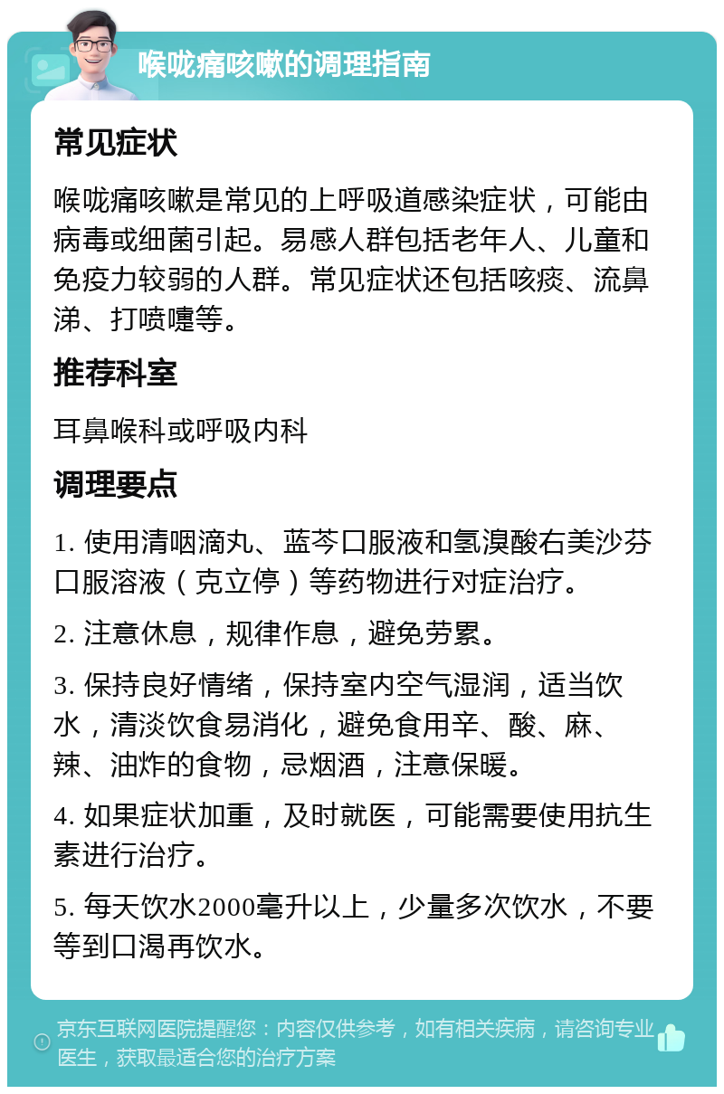 喉咙痛咳嗽的调理指南 常见症状 喉咙痛咳嗽是常见的上呼吸道感染症状，可能由病毒或细菌引起。易感人群包括老年人、儿童和免疫力较弱的人群。常见症状还包括咳痰、流鼻涕、打喷嚏等。 推荐科室 耳鼻喉科或呼吸内科 调理要点 1. 使用清咽滴丸、蓝芩口服液和氢溴酸右美沙芬口服溶液（克立停）等药物进行对症治疗。 2. 注意休息，规律作息，避免劳累。 3. 保持良好情绪，保持室内空气湿润，适当饮水，清淡饮食易消化，避免食用辛、酸、麻、辣、油炸的食物，忌烟酒，注意保暖。 4. 如果症状加重，及时就医，可能需要使用抗生素进行治疗。 5. 每天饮水2000毫升以上，少量多次饮水，不要等到口渴再饮水。