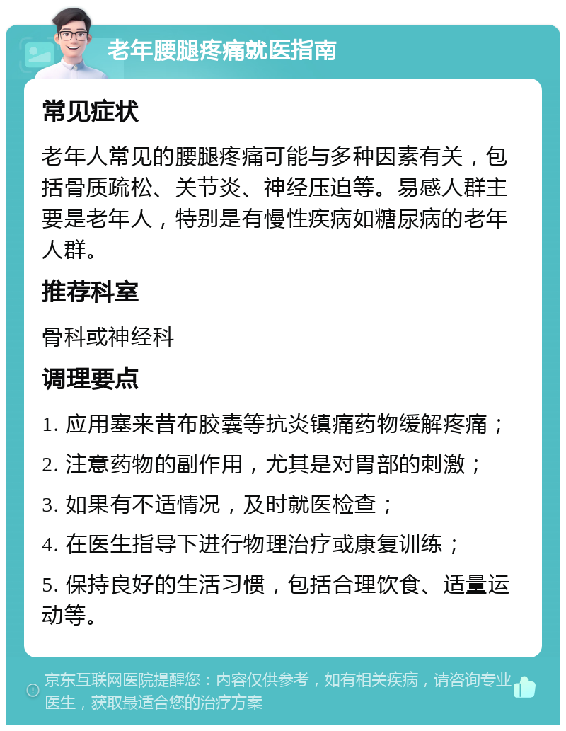 老年腰腿疼痛就医指南 常见症状 老年人常见的腰腿疼痛可能与多种因素有关，包括骨质疏松、关节炎、神经压迫等。易感人群主要是老年人，特别是有慢性疾病如糖尿病的老年人群。 推荐科室 骨科或神经科 调理要点 1. 应用塞来昔布胶囊等抗炎镇痛药物缓解疼痛； 2. 注意药物的副作用，尤其是对胃部的刺激； 3. 如果有不适情况，及时就医检查； 4. 在医生指导下进行物理治疗或康复训练； 5. 保持良好的生活习惯，包括合理饮食、适量运动等。