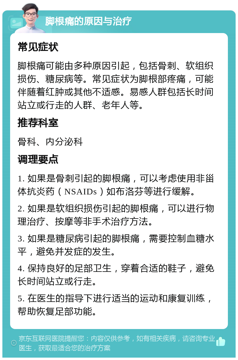 脚根痛的原因与治疗 常见症状 脚根痛可能由多种原因引起，包括骨刺、软组织损伤、糖尿病等。常见症状为脚根部疼痛，可能伴随着红肿或其他不适感。易感人群包括长时间站立或行走的人群、老年人等。 推荐科室 骨科、内分泌科 调理要点 1. 如果是骨刺引起的脚根痛，可以考虑使用非甾体抗炎药（NSAIDs）如布洛芬等进行缓解。 2. 如果是软组织损伤引起的脚根痛，可以进行物理治疗、按摩等非手术治疗方法。 3. 如果是糖尿病引起的脚根痛，需要控制血糖水平，避免并发症的发生。 4. 保持良好的足部卫生，穿着合适的鞋子，避免长时间站立或行走。 5. 在医生的指导下进行适当的运动和康复训练，帮助恢复足部功能。