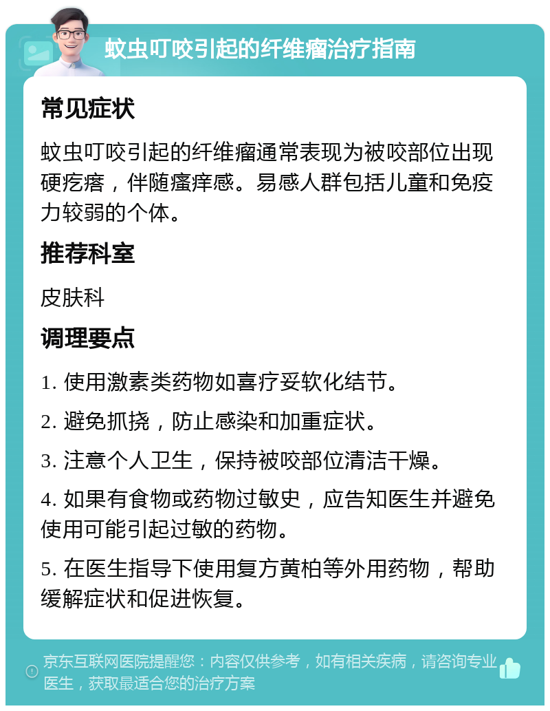 蚊虫叮咬引起的纤维瘤治疗指南 常见症状 蚊虫叮咬引起的纤维瘤通常表现为被咬部位出现硬疙瘩，伴随瘙痒感。易感人群包括儿童和免疫力较弱的个体。 推荐科室 皮肤科 调理要点 1. 使用激素类药物如喜疗妥软化结节。 2. 避免抓挠，防止感染和加重症状。 3. 注意个人卫生，保持被咬部位清洁干燥。 4. 如果有食物或药物过敏史，应告知医生并避免使用可能引起过敏的药物。 5. 在医生指导下使用复方黄柏等外用药物，帮助缓解症状和促进恢复。