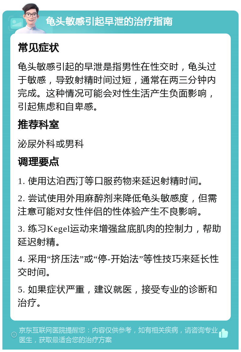 龟头敏感引起早泄的治疗指南 常见症状 龟头敏感引起的早泄是指男性在性交时，龟头过于敏感，导致射精时间过短，通常在两三分钟内完成。这种情况可能会对性生活产生负面影响，引起焦虑和自卑感。 推荐科室 泌尿外科或男科 调理要点 1. 使用达泊西汀等口服药物来延迟射精时间。 2. 尝试使用外用麻醉剂来降低龟头敏感度，但需注意可能对女性伴侣的性体验产生不良影响。 3. 练习Kegel运动来增强盆底肌肉的控制力，帮助延迟射精。 4. 采用“挤压法”或“停-开始法”等性技巧来延长性交时间。 5. 如果症状严重，建议就医，接受专业的诊断和治疗。