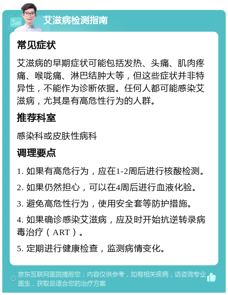 艾滋病检测指南 常见症状 艾滋病的早期症状可能包括发热、头痛、肌肉疼痛、喉咙痛、淋巴结肿大等，但这些症状并非特异性，不能作为诊断依据。任何人都可能感染艾滋病，尤其是有高危性行为的人群。 推荐科室 感染科或皮肤性病科 调理要点 1. 如果有高危行为，应在1-2周后进行核酸检测。 2. 如果仍然担心，可以在4周后进行血液化验。 3. 避免高危性行为，使用安全套等防护措施。 4. 如果确诊感染艾滋病，应及时开始抗逆转录病毒治疗（ART）。 5. 定期进行健康检查，监测病情变化。