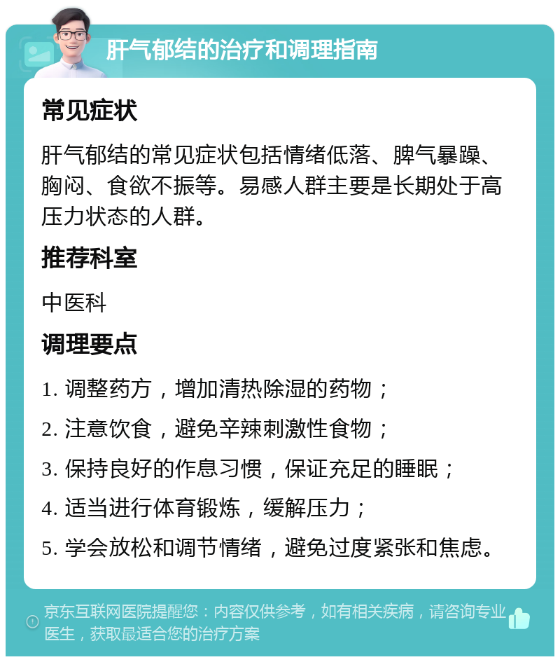 肝气郁结的治疗和调理指南 常见症状 肝气郁结的常见症状包括情绪低落、脾气暴躁、胸闷、食欲不振等。易感人群主要是长期处于高压力状态的人群。 推荐科室 中医科 调理要点 1. 调整药方，增加清热除湿的药物； 2. 注意饮食，避免辛辣刺激性食物； 3. 保持良好的作息习惯，保证充足的睡眠； 4. 适当进行体育锻炼，缓解压力； 5. 学会放松和调节情绪，避免过度紧张和焦虑。