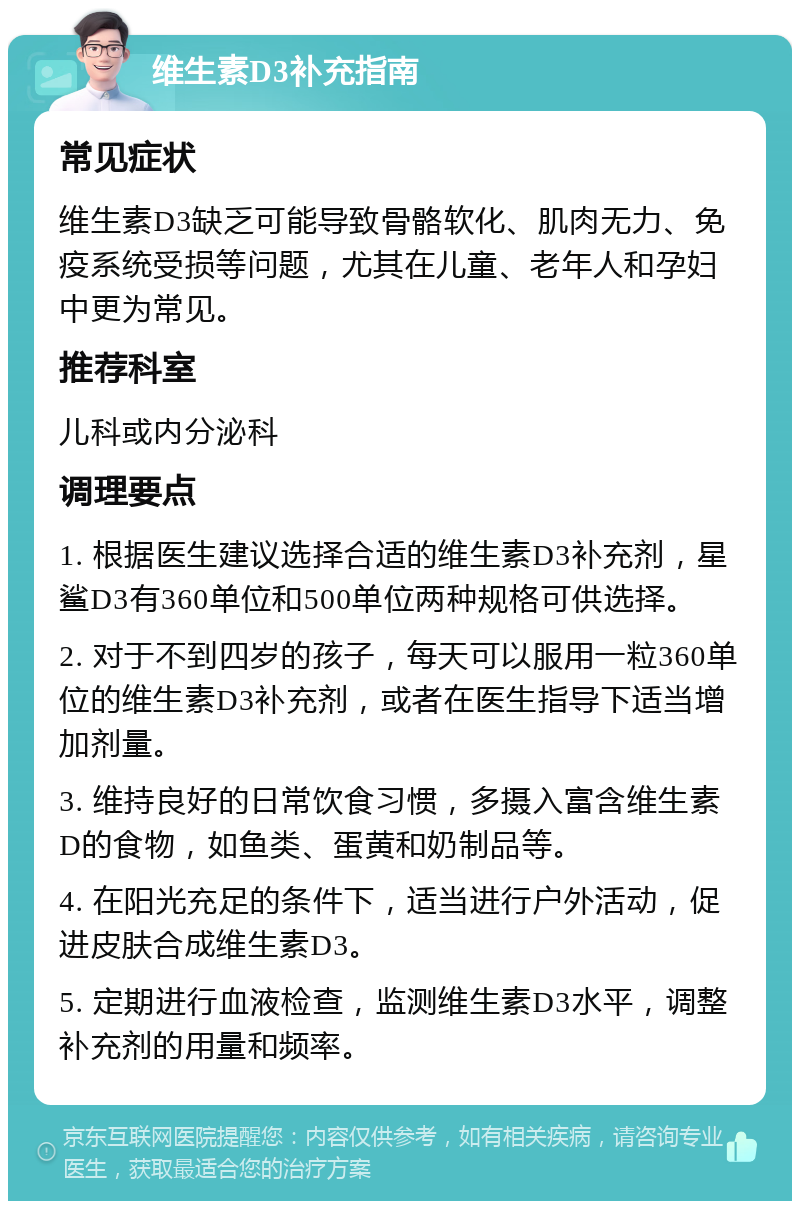 维生素D3补充指南 常见症状 维生素D3缺乏可能导致骨骼软化、肌肉无力、免疫系统受损等问题，尤其在儿童、老年人和孕妇中更为常见。 推荐科室 儿科或内分泌科 调理要点 1. 根据医生建议选择合适的维生素D3补充剂，星鲨D3有360单位和500单位两种规格可供选择。 2. 对于不到四岁的孩子，每天可以服用一粒360单位的维生素D3补充剂，或者在医生指导下适当增加剂量。 3. 维持良好的日常饮食习惯，多摄入富含维生素D的食物，如鱼类、蛋黄和奶制品等。 4. 在阳光充足的条件下，适当进行户外活动，促进皮肤合成维生素D3。 5. 定期进行血液检查，监测维生素D3水平，调整补充剂的用量和频率。