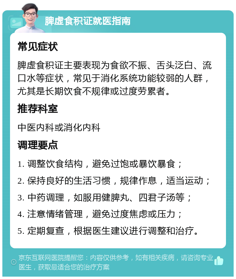 脾虚食积证就医指南 常见症状 脾虚食积证主要表现为食欲不振、舌头泛白、流口水等症状，常见于消化系统功能较弱的人群，尤其是长期饮食不规律或过度劳累者。 推荐科室 中医内科或消化内科 调理要点 1. 调整饮食结构，避免过饱或暴饮暴食； 2. 保持良好的生活习惯，规律作息，适当运动； 3. 中药调理，如服用健脾丸、四君子汤等； 4. 注意情绪管理，避免过度焦虑或压力； 5. 定期复查，根据医生建议进行调整和治疗。