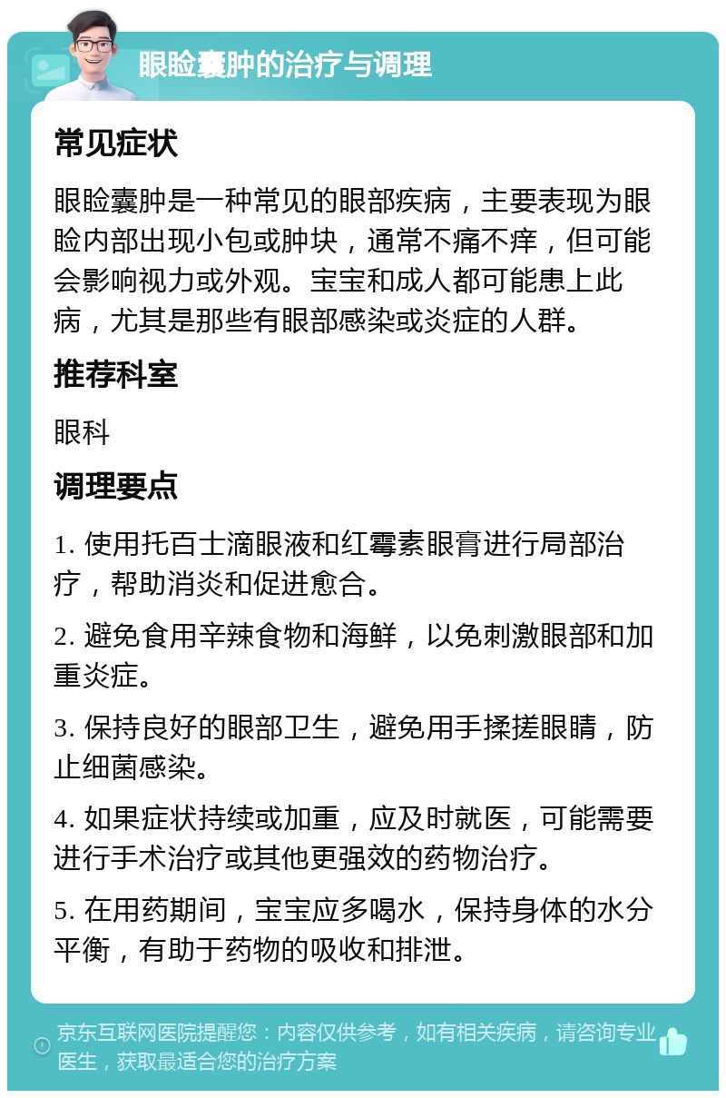 眼睑囊肿的治疗与调理 常见症状 眼睑囊肿是一种常见的眼部疾病，主要表现为眼睑内部出现小包或肿块，通常不痛不痒，但可能会影响视力或外观。宝宝和成人都可能患上此病，尤其是那些有眼部感染或炎症的人群。 推荐科室 眼科 调理要点 1. 使用托百士滴眼液和红霉素眼膏进行局部治疗，帮助消炎和促进愈合。 2. 避免食用辛辣食物和海鲜，以免刺激眼部和加重炎症。 3. 保持良好的眼部卫生，避免用手揉搓眼睛，防止细菌感染。 4. 如果症状持续或加重，应及时就医，可能需要进行手术治疗或其他更强效的药物治疗。 5. 在用药期间，宝宝应多喝水，保持身体的水分平衡，有助于药物的吸收和排泄。