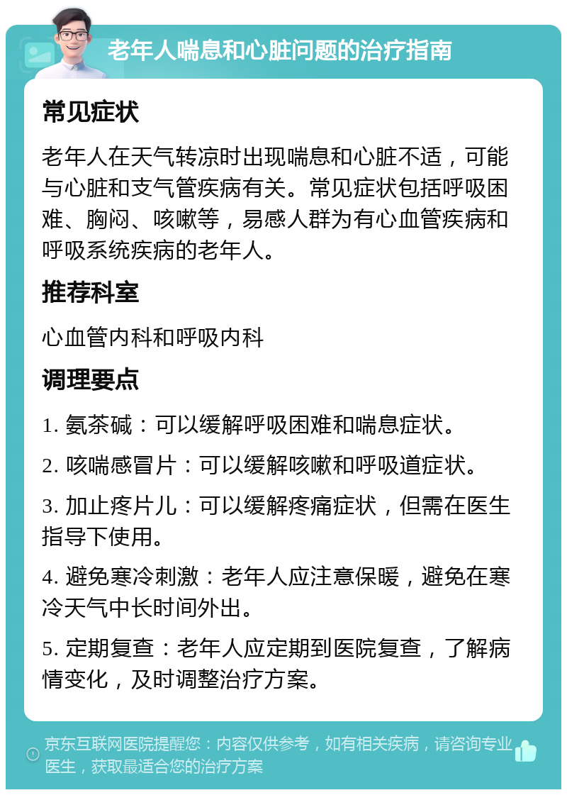 老年人喘息和心脏问题的治疗指南 常见症状 老年人在天气转凉时出现喘息和心脏不适，可能与心脏和支气管疾病有关。常见症状包括呼吸困难、胸闷、咳嗽等，易感人群为有心血管疾病和呼吸系统疾病的老年人。 推荐科室 心血管内科和呼吸内科 调理要点 1. 氨茶碱：可以缓解呼吸困难和喘息症状。 2. 咳喘感冒片：可以缓解咳嗽和呼吸道症状。 3. 加止疼片儿：可以缓解疼痛症状，但需在医生指导下使用。 4. 避免寒冷刺激：老年人应注意保暖，避免在寒冷天气中长时间外出。 5. 定期复查：老年人应定期到医院复查，了解病情变化，及时调整治疗方案。