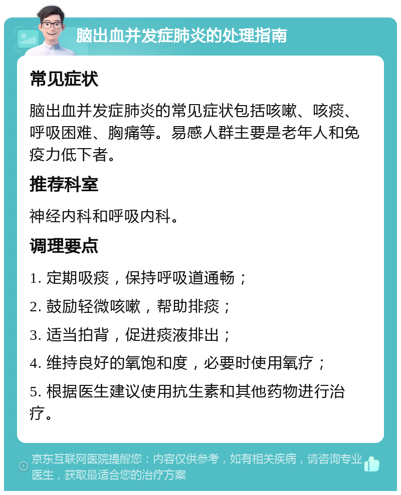 脑出血并发症肺炎的处理指南 常见症状 脑出血并发症肺炎的常见症状包括咳嗽、咳痰、呼吸困难、胸痛等。易感人群主要是老年人和免疫力低下者。 推荐科室 神经内科和呼吸内科。 调理要点 1. 定期吸痰，保持呼吸道通畅； 2. 鼓励轻微咳嗽，帮助排痰； 3. 适当拍背，促进痰液排出； 4. 维持良好的氧饱和度，必要时使用氧疗； 5. 根据医生建议使用抗生素和其他药物进行治疗。