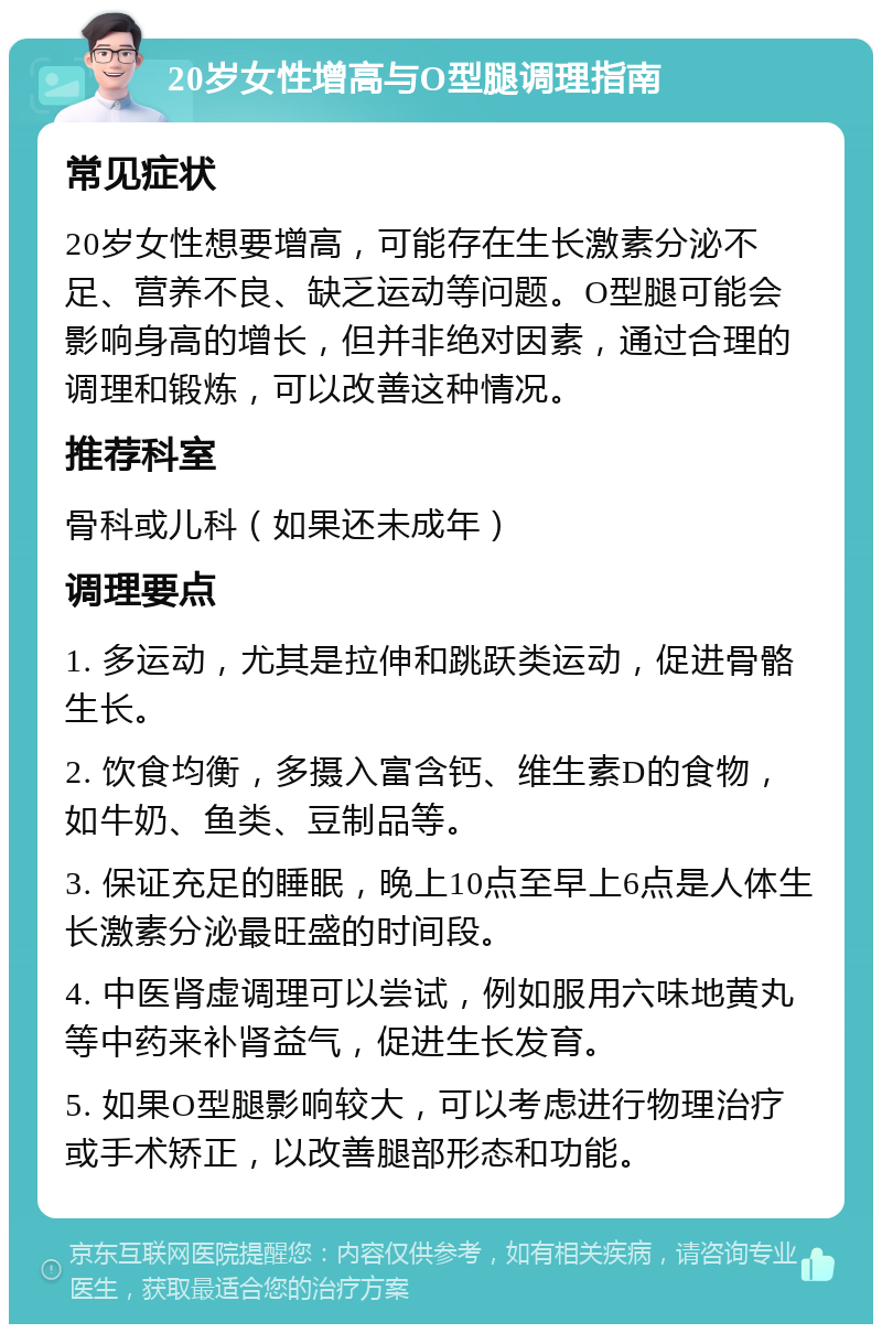 20岁女性增高与O型腿调理指南 常见症状 20岁女性想要增高，可能存在生长激素分泌不足、营养不良、缺乏运动等问题。O型腿可能会影响身高的增长，但并非绝对因素，通过合理的调理和锻炼，可以改善这种情况。 推荐科室 骨科或儿科（如果还未成年） 调理要点 1. 多运动，尤其是拉伸和跳跃类运动，促进骨骼生长。 2. 饮食均衡，多摄入富含钙、维生素D的食物，如牛奶、鱼类、豆制品等。 3. 保证充足的睡眠，晚上10点至早上6点是人体生长激素分泌最旺盛的时间段。 4. 中医肾虚调理可以尝试，例如服用六味地黄丸等中药来补肾益气，促进生长发育。 5. 如果O型腿影响较大，可以考虑进行物理治疗或手术矫正，以改善腿部形态和功能。