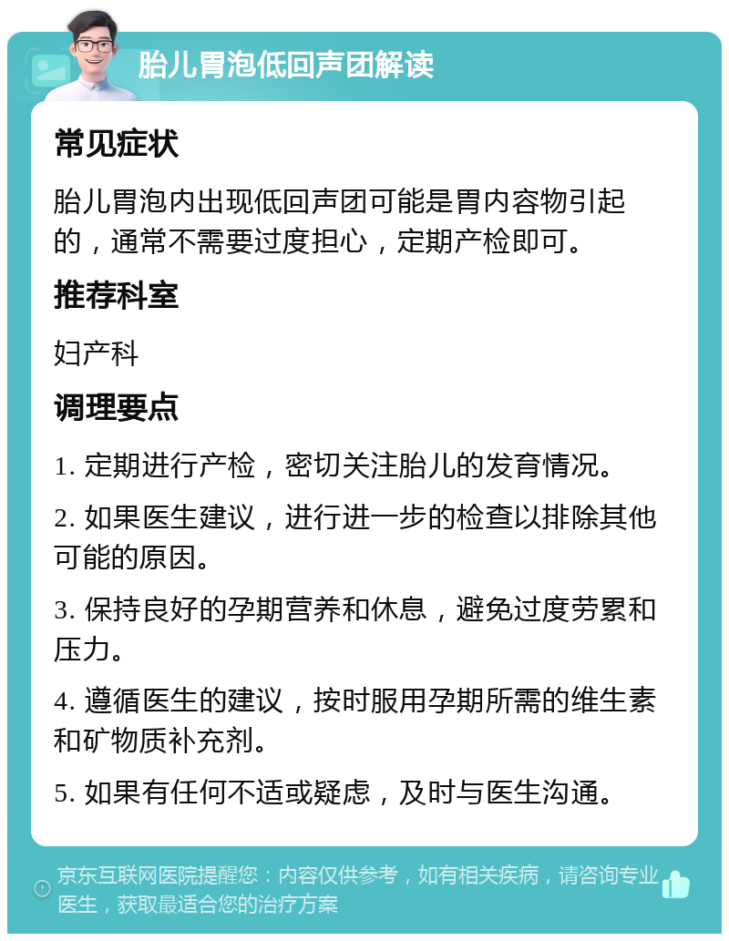 胎儿胃泡低回声团解读 常见症状 胎儿胃泡内出现低回声团可能是胃内容物引起的，通常不需要过度担心，定期产检即可。 推荐科室 妇产科 调理要点 1. 定期进行产检，密切关注胎儿的发育情况。 2. 如果医生建议，进行进一步的检查以排除其他可能的原因。 3. 保持良好的孕期营养和休息，避免过度劳累和压力。 4. 遵循医生的建议，按时服用孕期所需的维生素和矿物质补充剂。 5. 如果有任何不适或疑虑，及时与医生沟通。