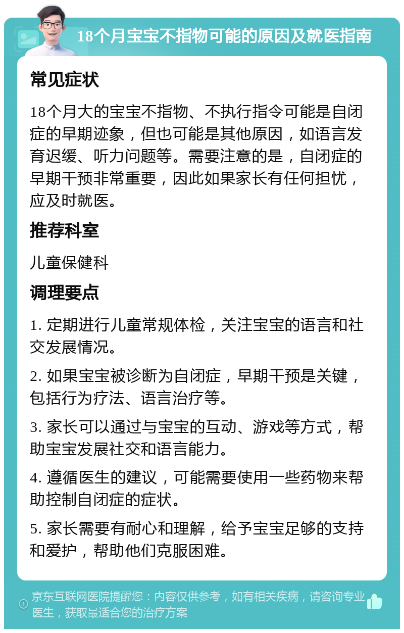 18个月宝宝不指物可能的原因及就医指南 常见症状 18个月大的宝宝不指物、不执行指令可能是自闭症的早期迹象，但也可能是其他原因，如语言发育迟缓、听力问题等。需要注意的是，自闭症的早期干预非常重要，因此如果家长有任何担忧，应及时就医。 推荐科室 儿童保健科 调理要点 1. 定期进行儿童常规体检，关注宝宝的语言和社交发展情况。 2. 如果宝宝被诊断为自闭症，早期干预是关键，包括行为疗法、语言治疗等。 3. 家长可以通过与宝宝的互动、游戏等方式，帮助宝宝发展社交和语言能力。 4. 遵循医生的建议，可能需要使用一些药物来帮助控制自闭症的症状。 5. 家长需要有耐心和理解，给予宝宝足够的支持和爱护，帮助他们克服困难。