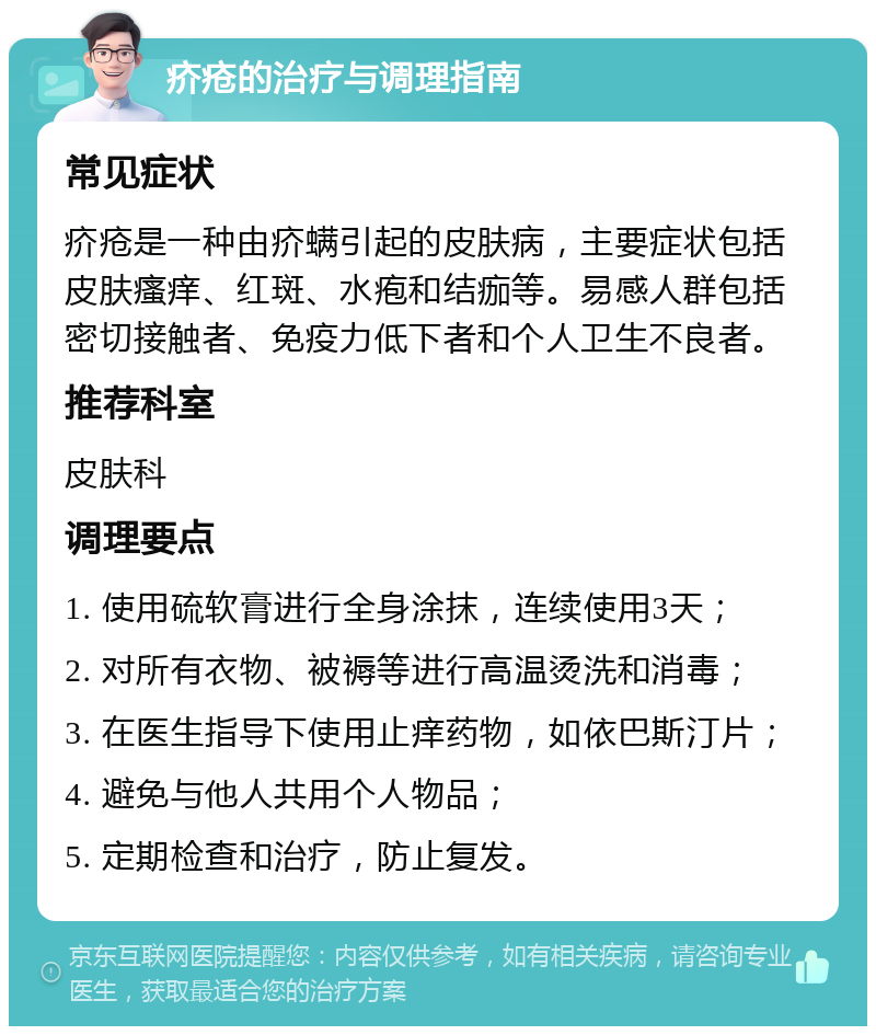 疥疮的治疗与调理指南 常见症状 疥疮是一种由疥螨引起的皮肤病，主要症状包括皮肤瘙痒、红斑、水疱和结痂等。易感人群包括密切接触者、免疫力低下者和个人卫生不良者。 推荐科室 皮肤科 调理要点 1. 使用硫软膏进行全身涂抹，连续使用3天； 2. 对所有衣物、被褥等进行高温烫洗和消毒； 3. 在医生指导下使用止痒药物，如依巴斯汀片； 4. 避免与他人共用个人物品； 5. 定期检查和治疗，防止复发。