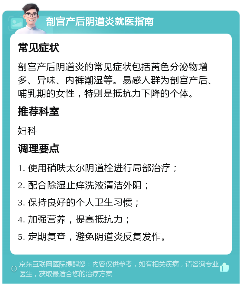 剖宫产后阴道炎就医指南 常见症状 剖宫产后阴道炎的常见症状包括黄色分泌物增多、异味、内裤潮湿等。易感人群为剖宫产后、哺乳期的女性，特别是抵抗力下降的个体。 推荐科室 妇科 调理要点 1. 使用硝呋太尔阴道栓进行局部治疗； 2. 配合除湿止痒洗液清洁外阴； 3. 保持良好的个人卫生习惯； 4. 加强营养，提高抵抗力； 5. 定期复查，避免阴道炎反复发作。