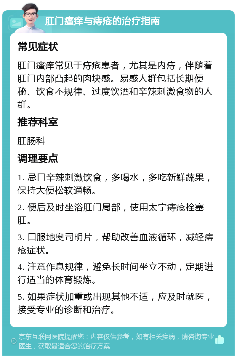 肛门瘙痒与痔疮的治疗指南 常见症状 肛门瘙痒常见于痔疮患者，尤其是内痔，伴随着肛门内部凸起的肉块感。易感人群包括长期便秘、饮食不规律、过度饮酒和辛辣刺激食物的人群。 推荐科室 肛肠科 调理要点 1. 忌口辛辣刺激饮食，多喝水，多吃新鲜蔬果，保持大便松软通畅。 2. 便后及时坐浴肛门局部，使用太宁痔疮栓塞肛。 3. 口服地奥司明片，帮助改善血液循环，减轻痔疮症状。 4. 注意作息规律，避免长时间坐立不动，定期进行适当的体育锻炼。 5. 如果症状加重或出现其他不适，应及时就医，接受专业的诊断和治疗。