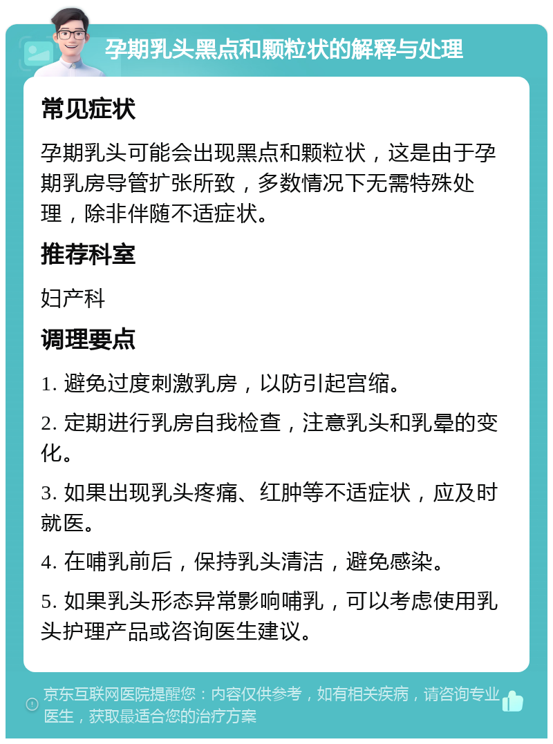 孕期乳头黑点和颗粒状的解释与处理 常见症状 孕期乳头可能会出现黑点和颗粒状，这是由于孕期乳房导管扩张所致，多数情况下无需特殊处理，除非伴随不适症状。 推荐科室 妇产科 调理要点 1. 避免过度刺激乳房，以防引起宫缩。 2. 定期进行乳房自我检查，注意乳头和乳晕的变化。 3. 如果出现乳头疼痛、红肿等不适症状，应及时就医。 4. 在哺乳前后，保持乳头清洁，避免感染。 5. 如果乳头形态异常影响哺乳，可以考虑使用乳头护理产品或咨询医生建议。