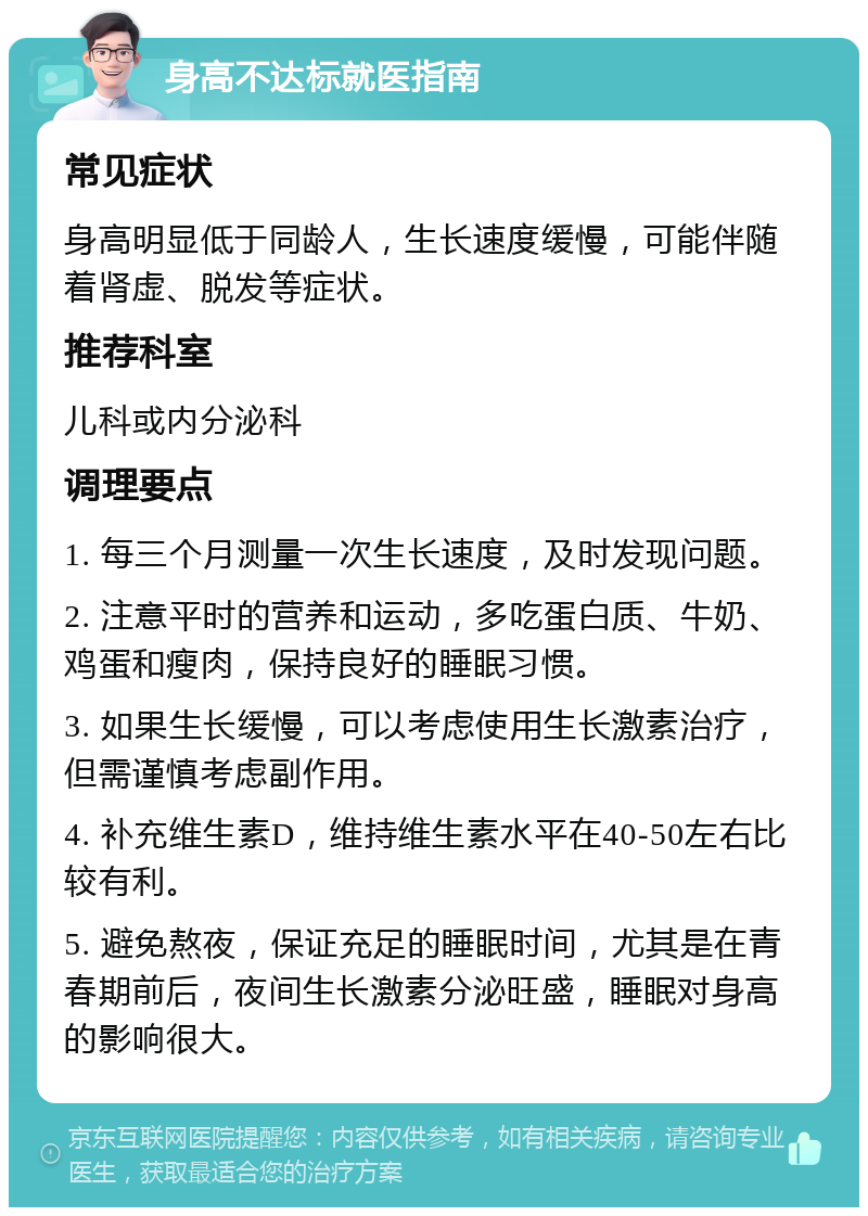 身高不达标就医指南 常见症状 身高明显低于同龄人，生长速度缓慢，可能伴随着肾虚、脱发等症状。 推荐科室 儿科或内分泌科 调理要点 1. 每三个月测量一次生长速度，及时发现问题。 2. 注意平时的营养和运动，多吃蛋白质、牛奶、鸡蛋和瘦肉，保持良好的睡眠习惯。 3. 如果生长缓慢，可以考虑使用生长激素治疗，但需谨慎考虑副作用。 4. 补充维生素D，维持维生素水平在40-50左右比较有利。 5. 避免熬夜，保证充足的睡眠时间，尤其是在青春期前后，夜间生长激素分泌旺盛，睡眠对身高的影响很大。