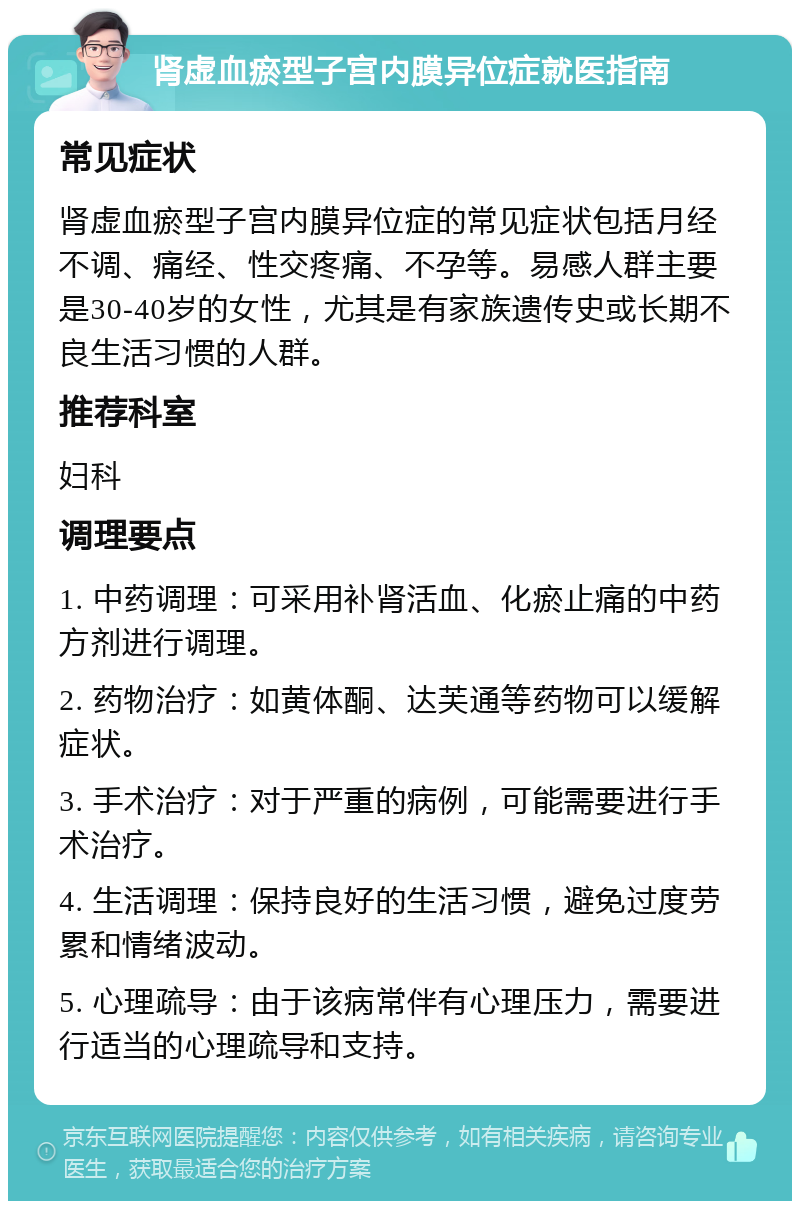 肾虚血瘀型子宫内膜异位症就医指南 常见症状 肾虚血瘀型子宫内膜异位症的常见症状包括月经不调、痛经、性交疼痛、不孕等。易感人群主要是30-40岁的女性，尤其是有家族遗传史或长期不良生活习惯的人群。 推荐科室 妇科 调理要点 1. 中药调理：可采用补肾活血、化瘀止痛的中药方剂进行调理。 2. 药物治疗：如黄体酮、达芙通等药物可以缓解症状。 3. 手术治疗：对于严重的病例，可能需要进行手术治疗。 4. 生活调理：保持良好的生活习惯，避免过度劳累和情绪波动。 5. 心理疏导：由于该病常伴有心理压力，需要进行适当的心理疏导和支持。