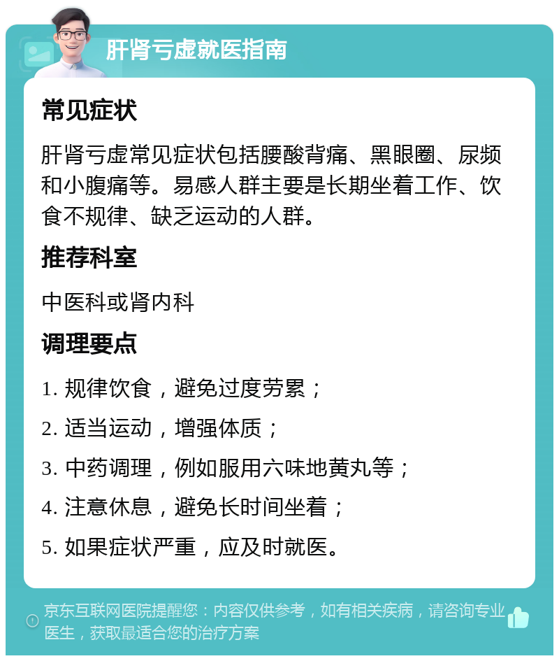 肝肾亏虚就医指南 常见症状 肝肾亏虚常见症状包括腰酸背痛、黑眼圈、尿频和小腹痛等。易感人群主要是长期坐着工作、饮食不规律、缺乏运动的人群。 推荐科室 中医科或肾内科 调理要点 1. 规律饮食，避免过度劳累； 2. 适当运动，增强体质； 3. 中药调理，例如服用六味地黄丸等； 4. 注意休息，避免长时间坐着； 5. 如果症状严重，应及时就医。